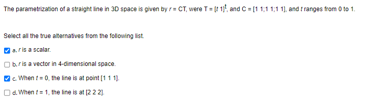 The parametrization of a straight line in 3D space is given by r = CT, were T = [t 1], and C = [1 1;11;1 1], and tranges from 0 to 1.
Select all the true alternatives from the following list.
a. ris a scalar.
b.r is a vector in 4-dimensional space.
| c. When t = 0, the line is at point [1 1 1].
d. When t = 1, the line is at [2 2 2].