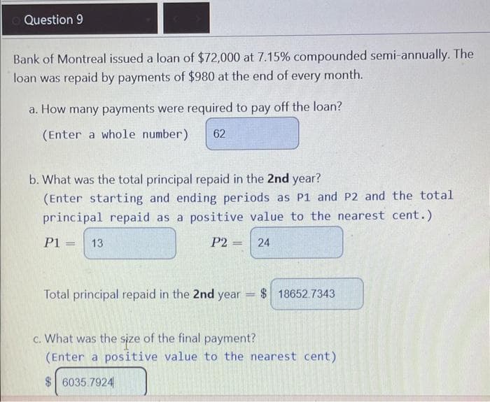 Question 9
Bank of Montreal issued a loan of $72,000 at 7.15% compounded semi-annually. The
loan was repaid by payments of $980 at the end of every month.
a. How many payments were required to pay off the loan?
(Enter a whole number) 62
b. What was the total principal repaid in the 2nd year?
(Enter starting and ending periods as P1 and P2 and the total
principal repaid as a positive value to the nearest cent.)
P1 = 13
P2=
24
Total principal repaid in the 2nd year
$18652.7343
c. What was the size of the final payment?
(Enter a positive value to the nearest cent)
$6035.7924