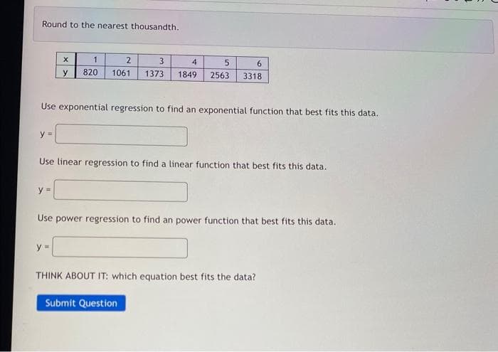 Round to the nearest thousandth.
y =
X
y
y =
2
1
820 1061
Use exponential regression to find an exponential function that best fits this data.
y=
3
4
1373 1849
Use linear regression to find a linear function that best fits this data.
5
6
2563 3318
Use power regression to find an power function that best fits this data.
Submit Question
THINK ABOUT IT: which equation best fits the data?