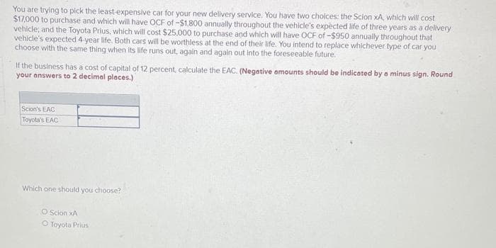 You are trying to pick the least-expensive car for your new delivery service. You have two choices: the Scion xA, which will cost
$17,000 to purchase and which will have OCF of -$1,800 annually throughout the vehicle's expected life of three years as a delivery
vehicle; and the Toyota Prius, which will cost $25,000 to purchase and which will have OCF of -$950 annually throughout that
vehicle's expected 4-year life. Both cars will be worthless at the end of their life. You intend to replace whichever type of car you
choose with the same thing when its life runs out, again and again out into the foreseeable future.
If the business has a cost of capital of 12 percent, calculate the EAC. (Negative amounts should be indicated by a minus sign. Round
your answers to 2 decimal places.)
Scion's EAC
Toyota's EAC
Which one should you choose?
O Scion XA
O Toyota Prius