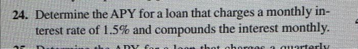24. Determine the APY for a loan that charges a monthly in-
terest rate of 1.5% and compounds the interest monthly.
that charges a quarterly
ADY F