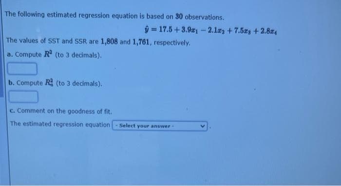 The following estimated regression equation is based on 30 observations.
ŷ= 17.5 +3.91 -2.12 +7.523 +2.824
The values of SST and SSR are 1,808 and 1,761, respectively.
a. Compute R2 (to 3 decimals).
b. Compute R (to 3 decimals).
c. Comment on the goodness of fit.
The estimated regression equation
Select your answer -