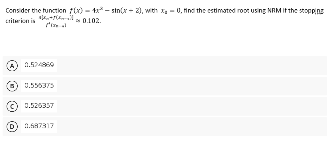 Consider the function f(x) = 4x³ – sin(x + 2), with xo =
0, find the estimated root using NRM if the stopping
4[xn+f(xn=1)]
f'(xn-4)
x 0.102.
criterion is
A
0.524869
В
0.556375
0.526357
0.687317
