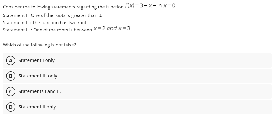 Consider the following statements regarding the function f(x) = 3- x + In x = 0.
Statement I: One of the roots is greater than 3.
Statement II : The function has two roots.
Statement III: One of the roots is between X=2 and x =3
Which of the following is not false?
Statement I only.
Statement IIl only.
Statements I and II.
Statement II only.
