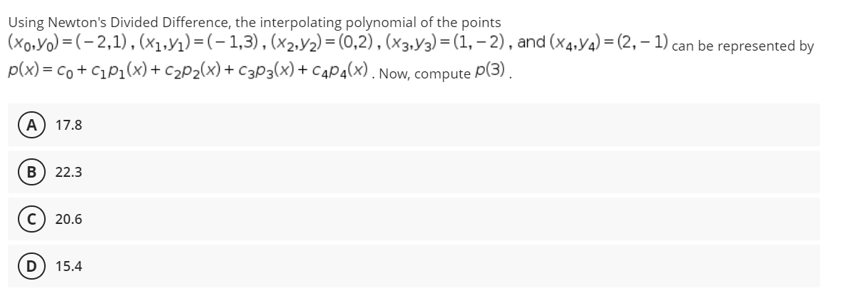 Using Newton's Divided Difference, the interpolating polynomial of the points
(xo,Yo) = (- 2,1),(x1,yı)=(-1,3), (x2,y2) = (0,2) , (x3,Y3) = (1, – 2) , and (x4,Y4) = (2, – 1) can be represented by
p(x) = co + C1P1(x)+ c2P2(x)+ C3P3(x) + C4P4(x) . Now, compute P(3).
A
17.8
22.3
c) 20.6
15.4
