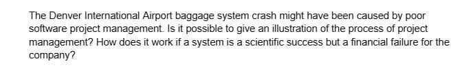 The Denver International Airport baggage system crash might have been caused by poor
software project management. Is it possible to give an illustration of the process of project
management? How does it work if a system is a scientific success but a financial failure for the
company?