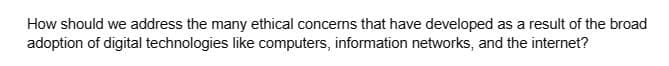How should we address the many ethical concerns that have developed as a result of the broad
adoption of digital technologies like computers, information networks, and the internet?