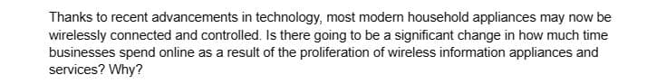 Thanks to recent advancements in technology, most modern household appliances may now be
wirelessly connected and controlled. Is there going to be a significant change in how much time
businesses spend online as a result of the proliferation of wireless information appliances and
services? Why?