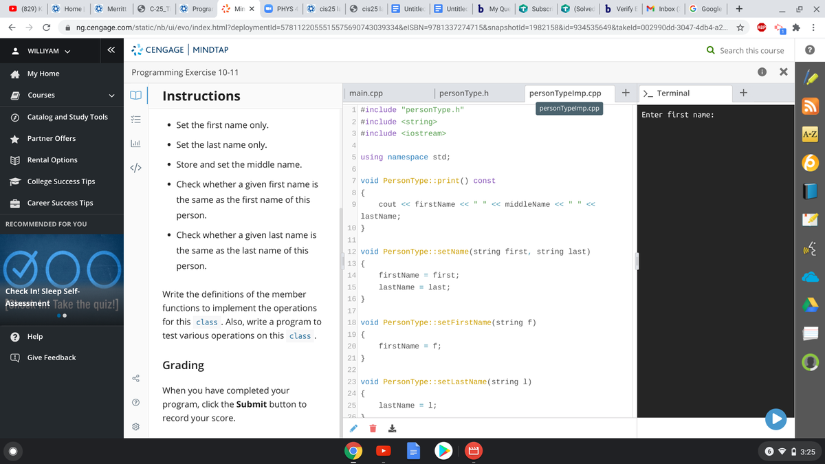 O (829) K
O Home
O Merritt
C-25_T
O Prograr : Min x
O PHYS 4
O cis25 la
O cis25 la
E Untitlec
E Untitlec
ь Му Que
T Subscr
O (Solved
b Verify E
M Inbox (
G Google
+
ng.cengage.com/static/nb/ui/evo/index.html?deploymentld=5781122055515575690743039334&elSBN=9781337274715&snapshotld%=1982158&id=934535649&takeld=D002990dd-3047-4db4-a2. *
WILLIYAM v
CENGAGE MINDTAP
Q Search this course
A My Home
Programming Exercise 10-11
+
| Instructions
Courses
main.cpp
personType.h
personTypelmp.cpp
>- Terminal
1 #include "personType.h"
personTypelmp.cpp
Enter first name:
O Catalog and Study Tools
2 #include <string>
• Set the first name only.
3 #include <iostream>
A-Z
Partner Offers
Lll
• Set the last name only.
4
EE Rental Options
5 using namespace std;
• Store and set the middle name.
College Success Tips
• Check whether a given first name is
7 void PersonType::print() const
8 {
the same as the first name of this
Career Success Tips
9
cout << firstName << " " << middleName << " " <<
person.
lastName;
RECOMMENDED FOR YOU
10 }
• Check whether a given last name is
11
the same as the last name of this
12 void PersonType::setName(string first, string last)
13 {
person.
14
firstName = first;
15
lastName = last;
Check In! Sleep Self-
Write the definitions of the member
16 }
Assessment Take the quiz!]
functions to implement the operations
for this class . Also, write a program to
17
18 void PersonType::setFirstName(string f)
Help
test various operations on this class .
19 {
20
firstName = f;
Give Feedback
21 }
Grading
22
23 void PersonType: :setLastName(string 1)
When you have completed your
24 {
program, click the Submit button to
lastName = 1;
25
26 1
record your score.
6 V i 3:25
