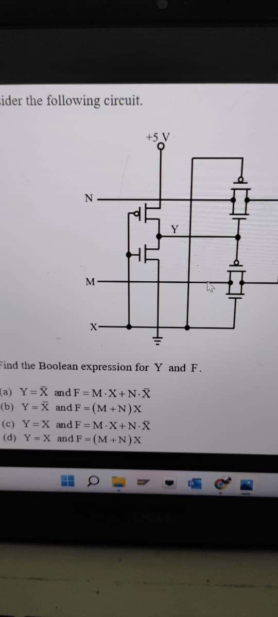 sider the following circuit.
N
M
+5 _V
Y
25
X-
Find the Boolean expression for Y and F.
(a) Y=X and F = M.X+N-X
(b) Y = X and F = (M+N)X
(c) Y=X and F=M.X+N.X
(d) Y = X and F=(M+N)X
Hi