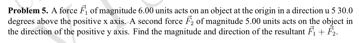 Problem 5. A force F of magnitude 6.00 units acts on an object at the origin in a direction u 5 30.0
degrees above the positive x axis. A second force F2 of magnitude 5.00 units acts on the object in
the direction of the positive y axis. Find the magnitude and direction of the resultant F + F.
