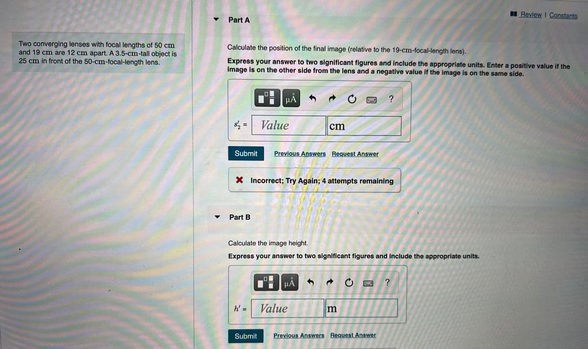 I Review I Constants
Part A
Two converging lenses with focal lengths of 50 cm
and 19 cm are 12 cm apart. A 3.5-cm-tall object is
25 cm in front of the 50-cm-focal-length lens.
Calculate the position of the final image (relative to the 19-cm-focal-length lens).
Express your answer to two significant figures and include the appropriate units. Enter a positive value if the
image is on the other side from the lens and a negative value if the image is on the same side.
HẢ
s'2 =
Value
cm
Submit
Previous Answers Request Answer
X Incorrect; Try Again; 4 attempts remaining
Part B
Calculate the image height.
Express your answer to two significant figures and include the appropriate units.
HẢ
h' =
Value
%3D
Submit
Previous Answers Request Answer
