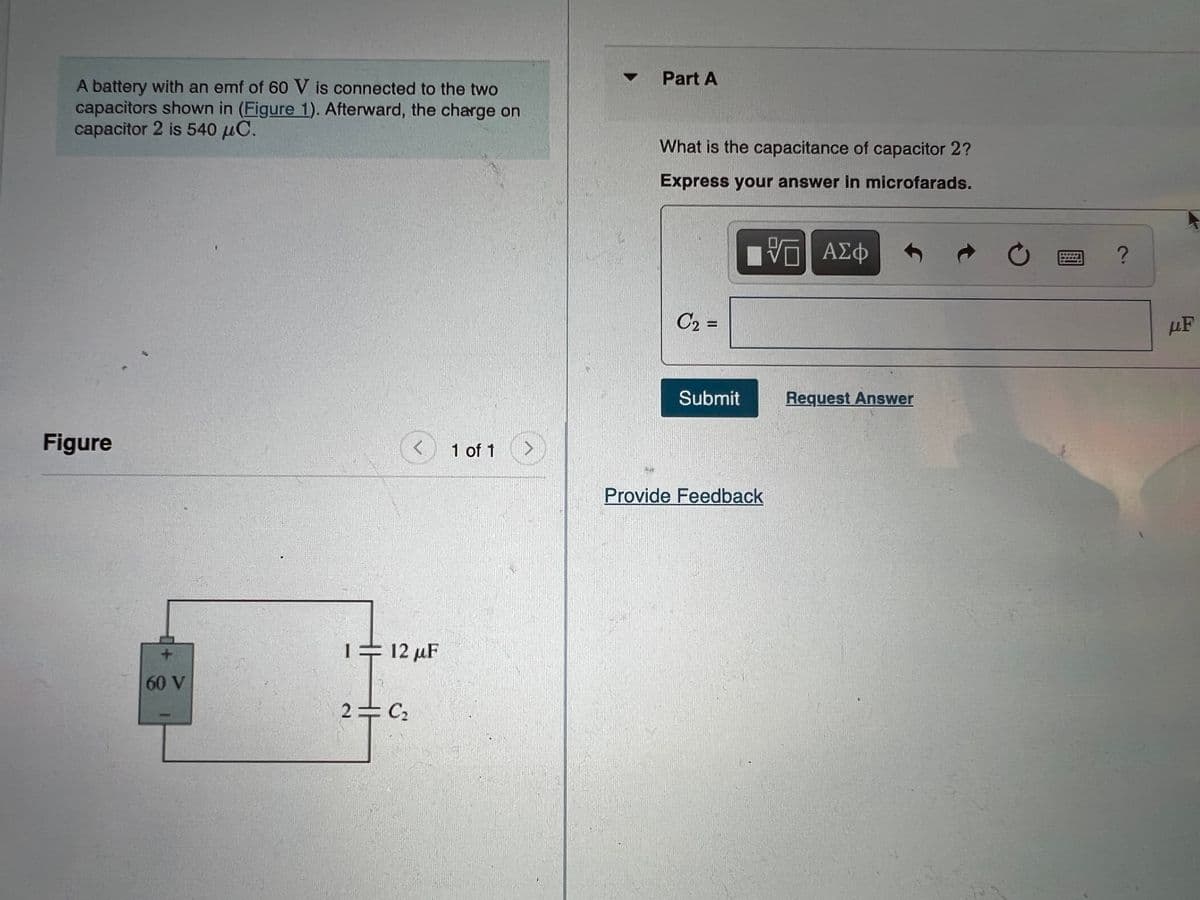 • Part A
A battery with an emf of 60 V is connected to the two
capacitors shown in (Figure 1). Afterward, the charge on
capacitor 2 is 540 µC.
What is the capacitance of capacitor 2?
Express your answer in microfarads.
V ΑΣφ
C2 =
µF
%3D
Submit
Request Answer
Figure
1 of 1
Provide Feedback
+ 12 µF
60 V
2 C2
