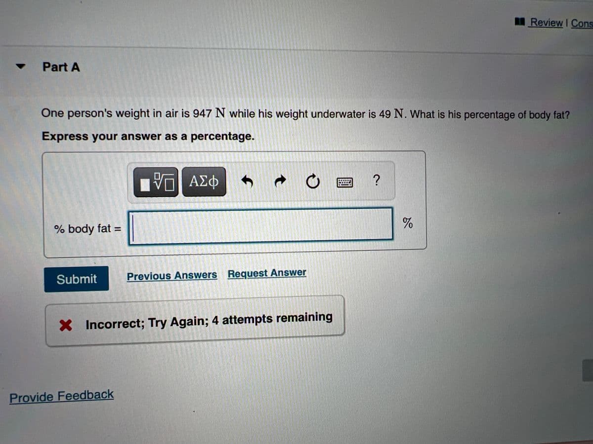 Review I Cons
Part A
One person's weight in air is 947 N while his weight underwater is 49 N. What is his percentage of body fat?
Express your answer as a percentage.
AE中
?
% body fat =
Submit
Previous Answers Request Answer
X Incorrect; Try Again; 4 attempts remaining
Provide Feedback
