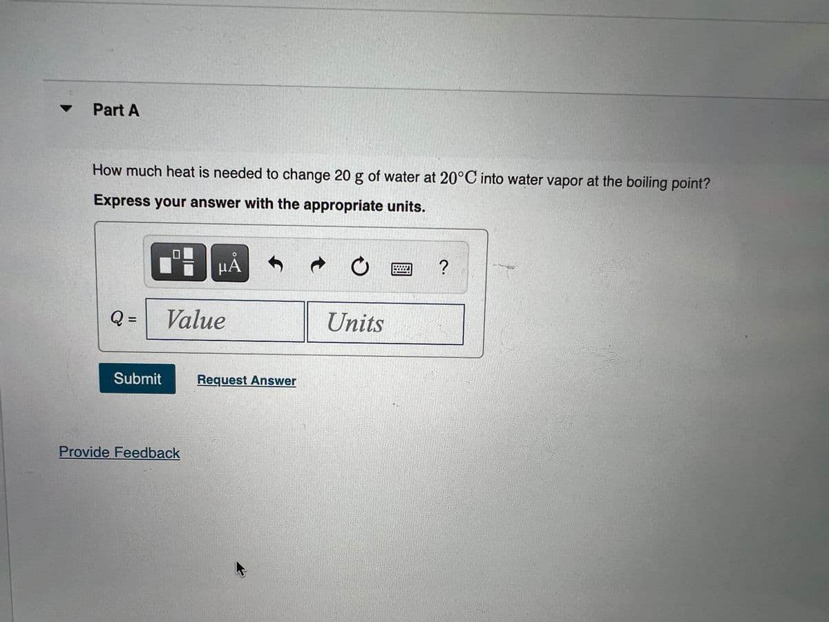 Part A
How much heat is needed to change 20 g of water at 20°C into water vapor at the boiling point?
Express your answer with the appropriate units.
HA
Q =
Value
Units
%3D
Submit
Request Answer
Provide Feedback
