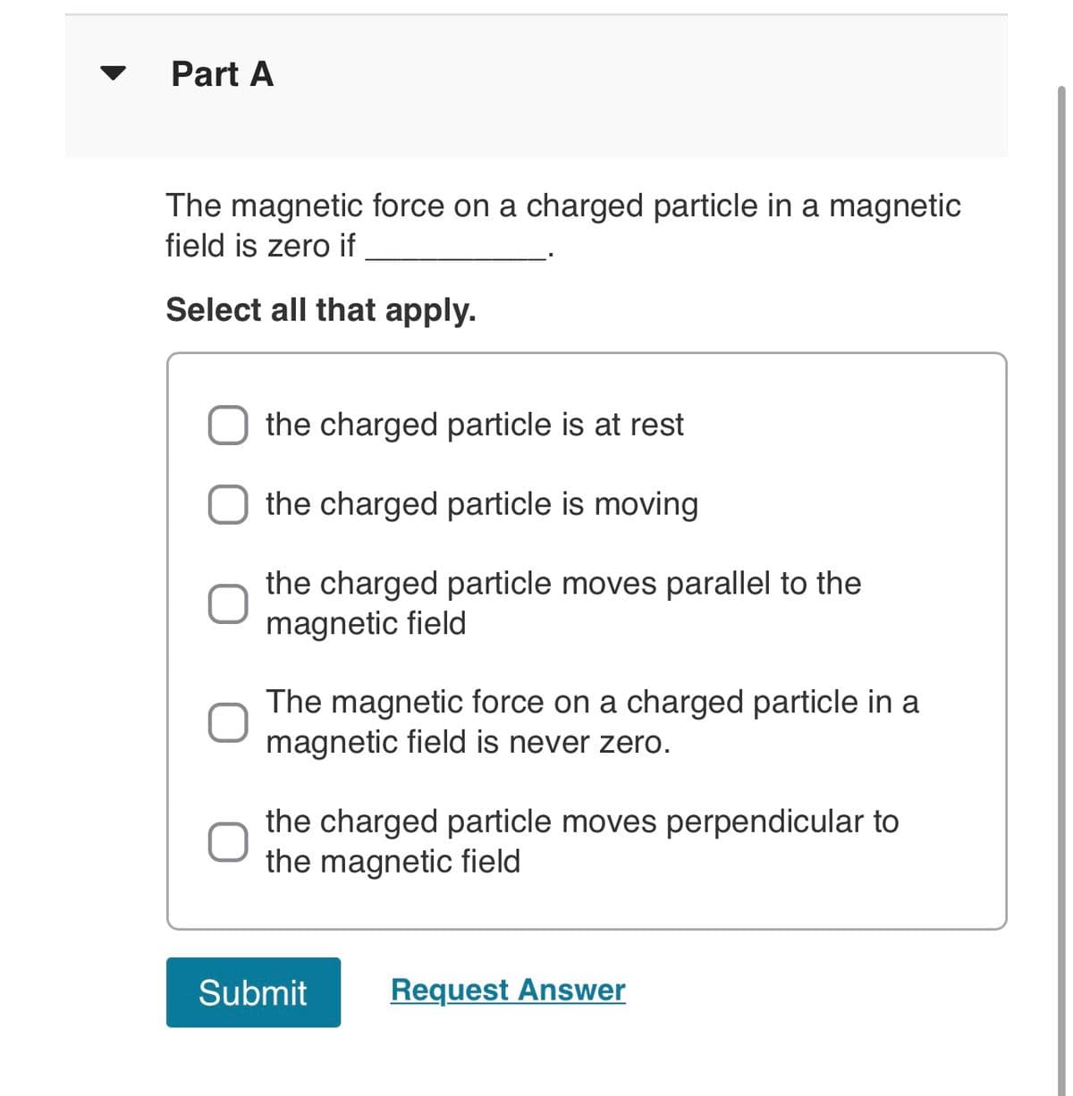 Part A
The magnetic force on a charged particle in a magnetic
field is zero if
Select all that apply.
the charged particle is at rest
the charged particle is moving
the charged particle moves parallel to the
magnetic field
The magnetic force on a charged particle in a
magnetic field is never zero.
the charged particle moves perpendicular to
the magnetic field
Request Answer
Submit