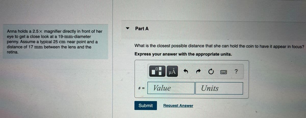 Part A
Anna holds a 2.5 x magnifier directly in front of her
eye to get a close look at a 19-mm-diameter
penny. Assume a typical 25 cm near point and a
distance of 17 mm between the lens and the
What is the closest possible distance that she can hold the coin to have it appear in focus?
retina.
Express your answer with the appropriate units.
HA
Value
Units
S =
Submit
Request Answer
