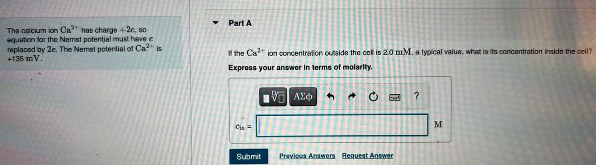 Part A
The calcium ion Ca+ has charge +2e, so
equation for the Nernst potential must have e
replaced by 2e. The Nernst potential of Ca2+
+135 mV.
is
If the Ca+ ion concentration outside the cell is 2.0 mM, a typical value, what is its concentration inside the cell?
Express your answer in terms of molarity.
ΑΣφ
M
Cin =
Submit
Previous Answers Request Answer
