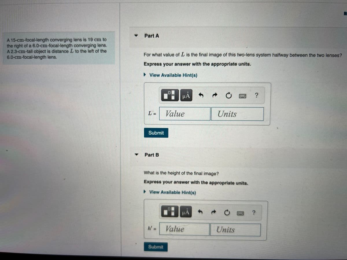 Part A
A 15-cm-focal-length converging lens is 19 cm to
the right of a 6.0-cm-focal-length converging lens.
A 2.3-cm-tall object is distance L to the left of the
6.0-cm-focal-length lens.
For what value of L is the final image of this two-lens system halfway between the two lenses?
Express your answer with the appropriate units.
» View Available Hint(s)
HA
L =
Value
Units
Submit
Part B
What is the height of the final image?
Express your answer with the appropriate units.
• View Available Hint(s)
HA
Value
Units
%3D
Submit
