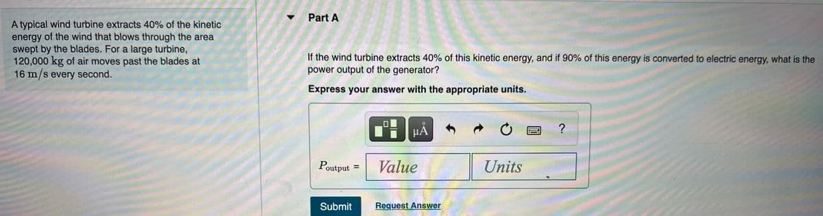 Part A
A typical wind turbine extracts 40% of the kinetic
energy of the wind that blows through the area
swept by the blades. For a large turbine,
120,000 kg of air moves past the blades at
16 m/s every second.
If the wind turbine extracts 40% of this kinetic energy, and if 90% of this energy is converted to electric energy, what is the
power output of the generator?
Express your answer with the appropriate units.
H HẢ
Poutput
Value
Units
%3D
Submit
Request Answer
