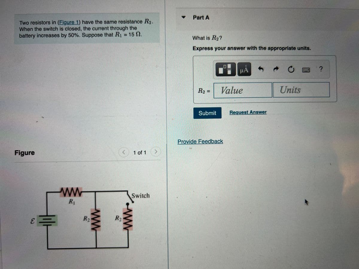 Two resistors in (Figure 1) have the same resistance R₂.
When the switch is closed, the current through the
battery increases by 50%. Suppose that R₁ = 15 .
Figure
1 of 1
Switch
E
ww
R₁
R₂
ww
www
R₂
Part A
What is R₂?
Express your answer with the appropriate units.
HÅ
?
R₂=
Value
Units
Submit
Provide Feedback
1238
Request Answer