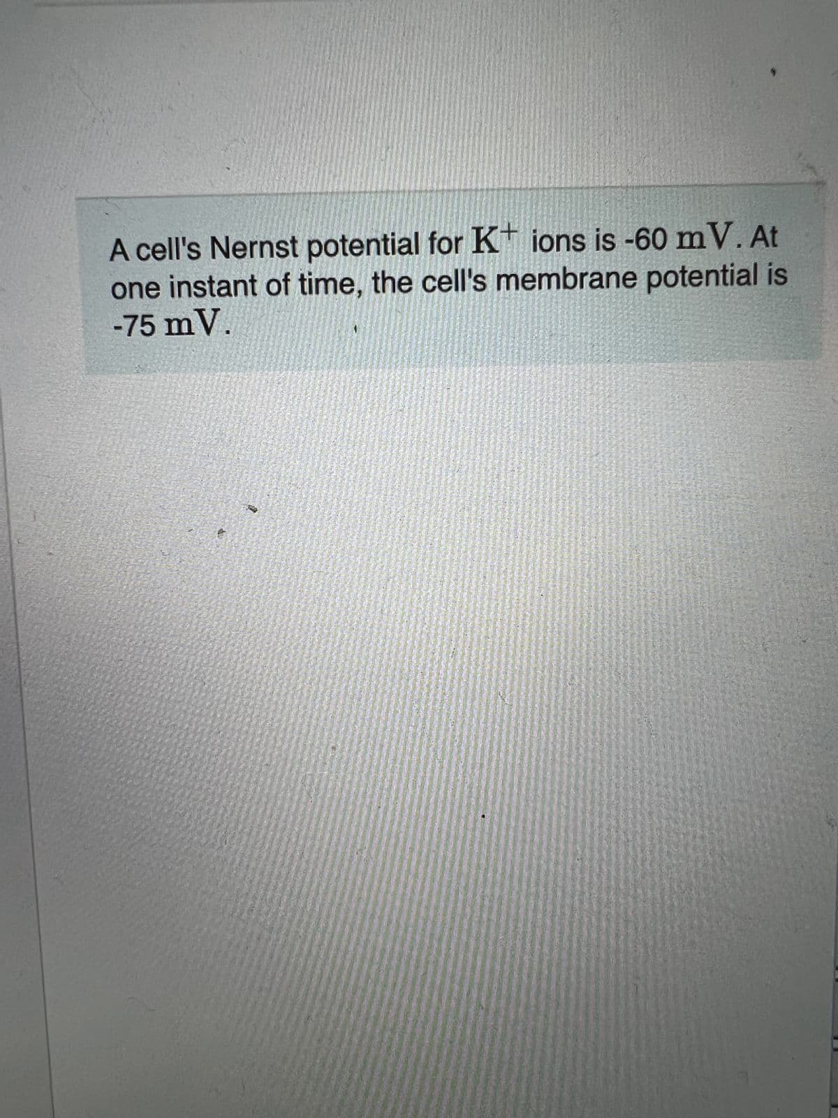 A cell's Nernst potential for K* ions is -60 mV. At
one instant of time, the cell's membrane potential is
-75 mV.
