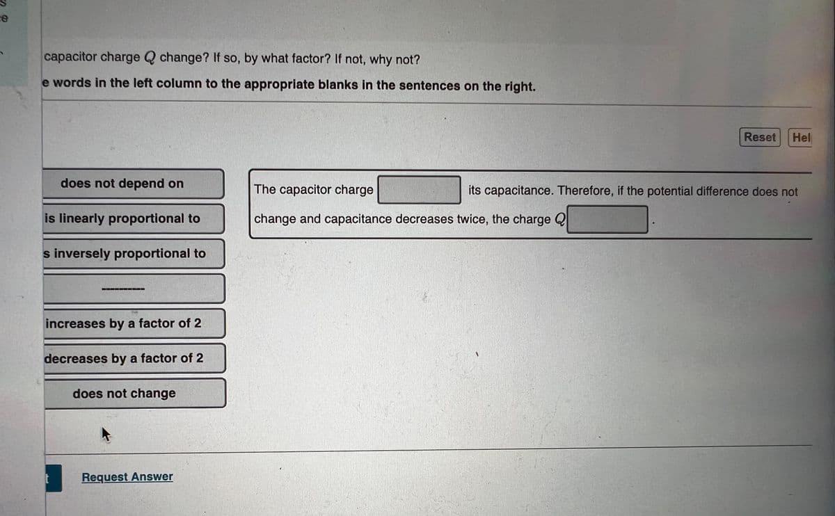 capacitor charge Q change? If so, by what factor? If not, why not?
e words in the left column to the appropriate blanks in the sentences on the right.
Reset
Hel
does not depend on
The capacitor charge
its capacitance. Therefore, if the potential difference does not
is linearly proportional to
change and capacitance decreases twice, the charge Q
s inversely proportional to
increases by a factor of 2
decreases by a factor of 2
does not change
Request Answer
