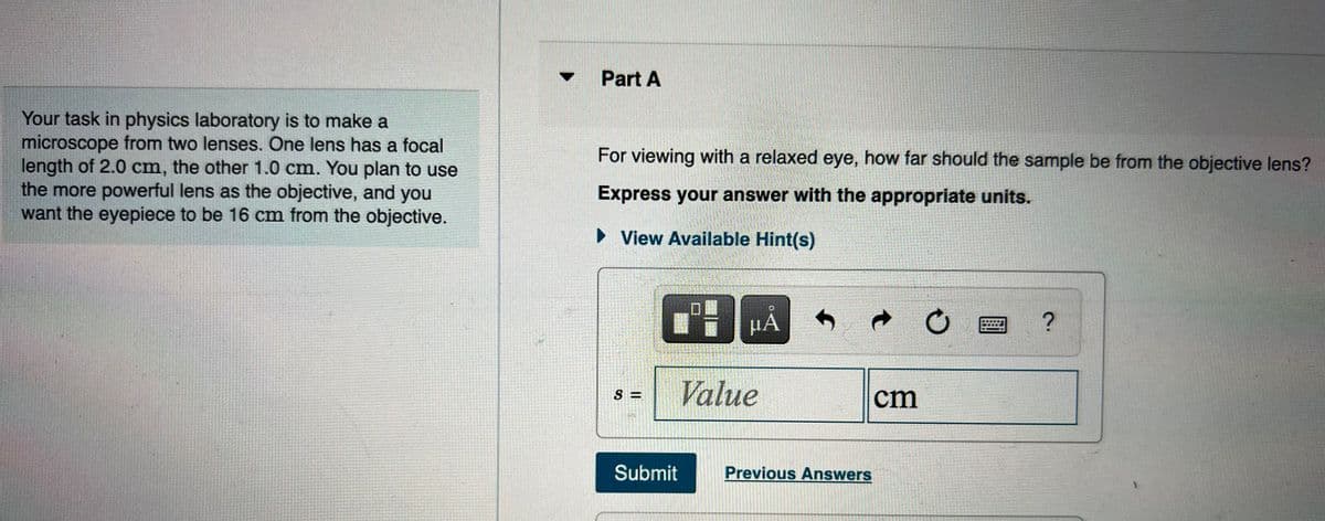 Part A
Your task in physics laboratory is to make a
microscope from two lenses. One lens has a focal
length of 2.0 cm, the other 1.0 cm. You plan to use
the more powerful lens as the objective, and you
want the eyepiece to be 16 cm from the objective.
For viewing with a relaxed eye, how far should the sample be from the objective lens?
Express your answer with the appropriate units.
• View Available Hint(s)
Value
S =
cm
Submit
Previous Answers
