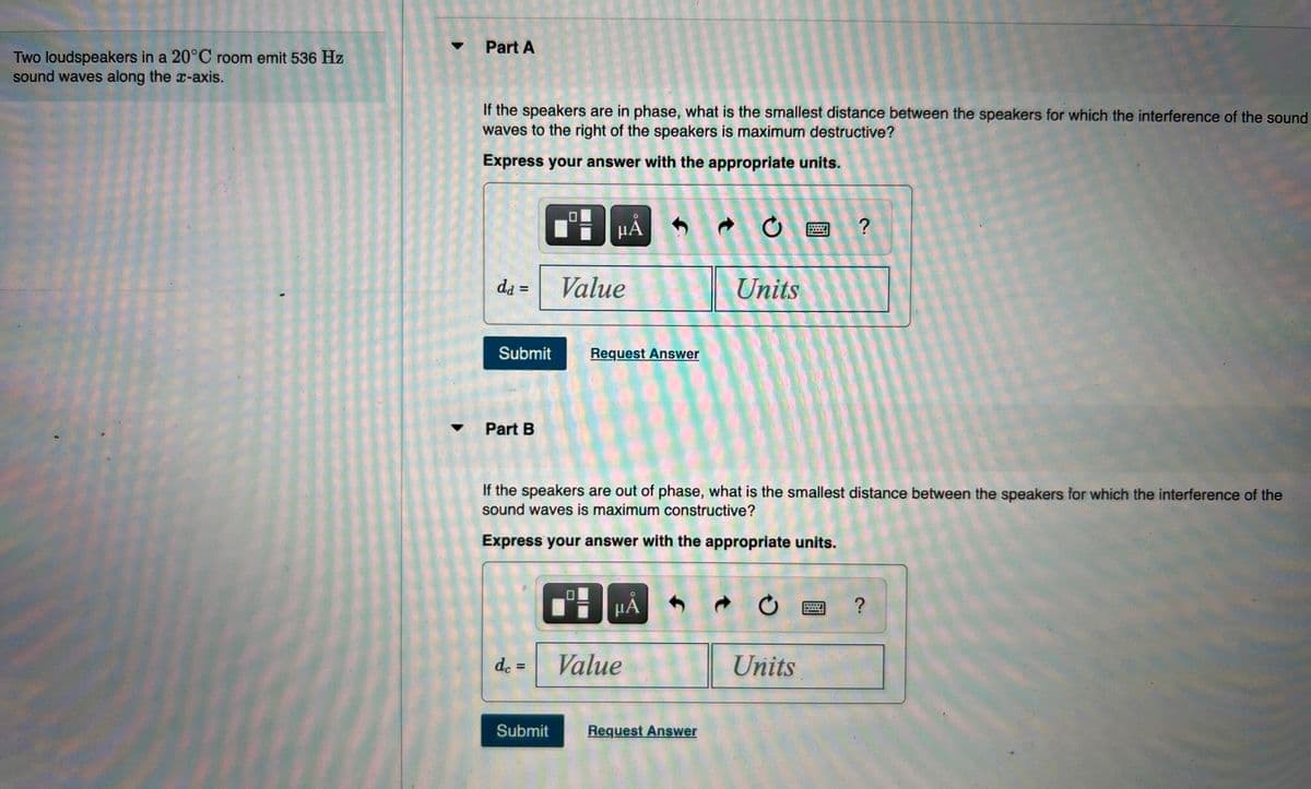 Part A
Two loudspeakers in a 20°C room emit 536 Hz
sound waves along the x-axis.
If the speakers are in phase, what is the smallest distance between the speakers for which the interference of the sound
waves to the right of the speakers is maximum destructive?
Express your answer with the appropriate units.
HẢ
da =
Value
Units
Submit
Request Answer
Part B
If the speakers are out of phase, what is the smallest distance between the speakers for which the interference of the
sound waves is maximum constructive?
Express your answer with the appropriate units.
μΑ
de =
Value
Units
Submit
Request Answer
