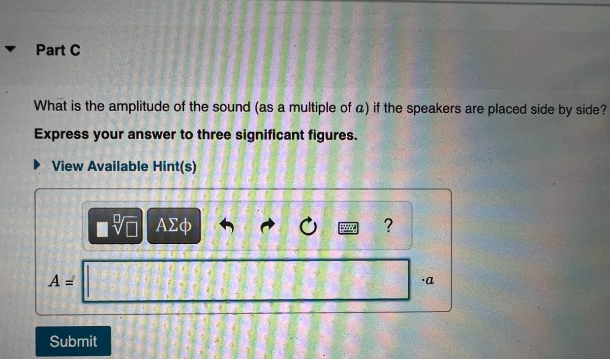 Part C
What is the amplitude of the sound (as a multiple of a) if the speakers are placed side by side?
Express your answer to three significant figures.
• View Available Hint(s)
A =
•a
Submit
