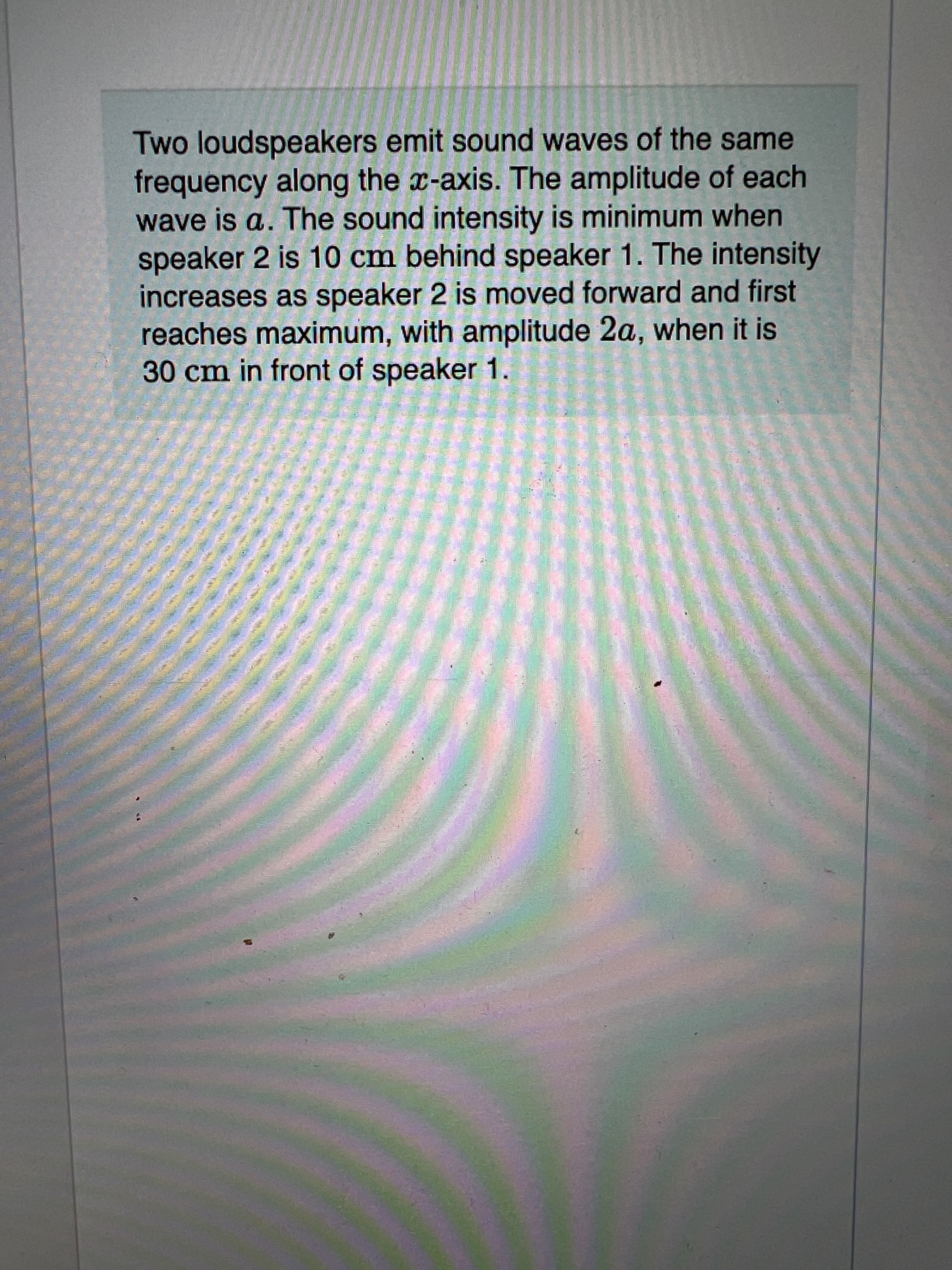 Two loudspeakers emit sound waves of the same
frequency along the x-axis. The amplitude of each
wave is a. The sound intensity is minimum when
speaker 2 is 10 cm behind speaker 1. The intensity
increases as speaker 2 is moved forward and first
reaches maximum, with amplitude 2a, when it is
30 cm in front of speaker 1.
