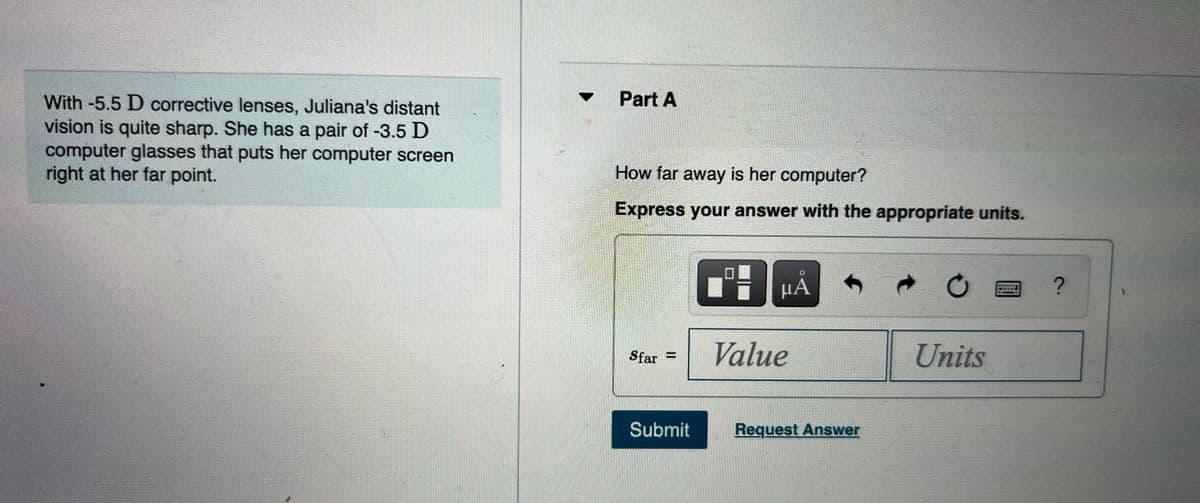 Part A
With -5.5 D corrective lenses, Juliana's distant
vision is quite sharp. She has a pair of -3.5 D
computer glasses that puts her computer screen
right at her far point.
How far away is her computer?
Express your answer with the appropriate units.
Value
Units
Sfar =
Submit
Request Answer
