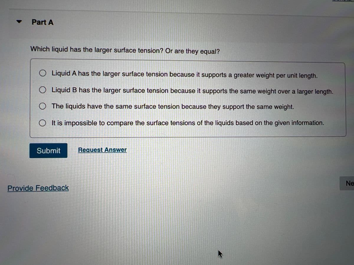 Part A
Which liquid has the larger surface tension? Or are they equal?
O Liquid A has the larger surface tension because it supports a greater weight per unit length.
O Liquid B has the larger surface tension because it supports the same weight over a larger length.
O The liquids have the same surface tension because they support the same weight.
O It is impossible to compare the surface tensions of the liquids based on the given information.
Submit
Request Answer
Ne
Provide Feedback
