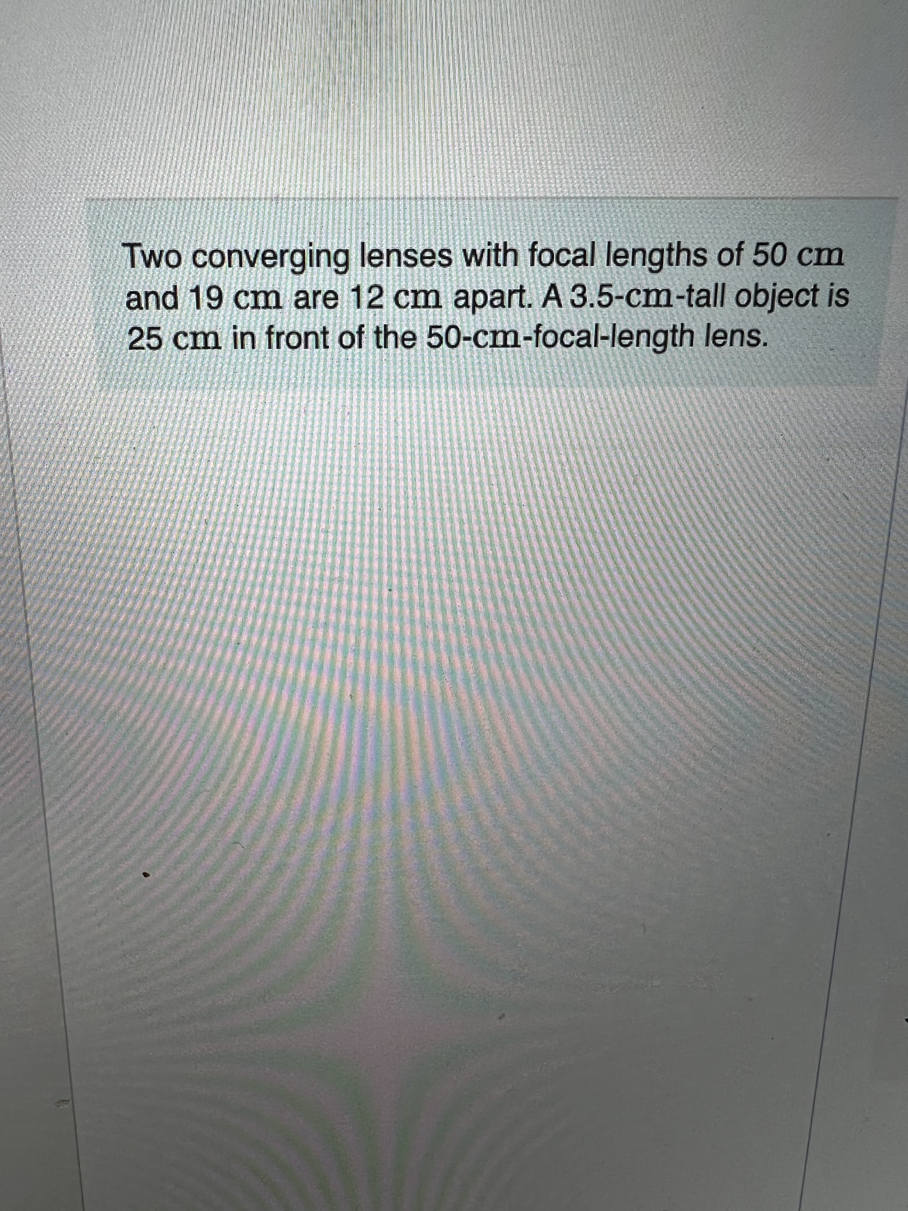 Two converging lenses with focal lengths of 50 cm
and 19 cm are 12 cm apart. A 3.5-cm-tall object is
25cm in front of the 50-cm-focal-length lens.
