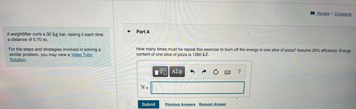 Review I Constants
Part A
A weightlifter curls a 30 kg bar, raising it each time
a distance of 0.70 m.
For the steps and strategies involved in solving a
similar problem, you may view a Video Tutor
Solution.
How many times must he repeat this exercise to burn off the energy in one slice of pizza? Assume 25% efficiency. Energy
content of one slice of pizza is 1260 kJ.
ΑΣφ
N =
Submit
Previous Answers Request Answer

