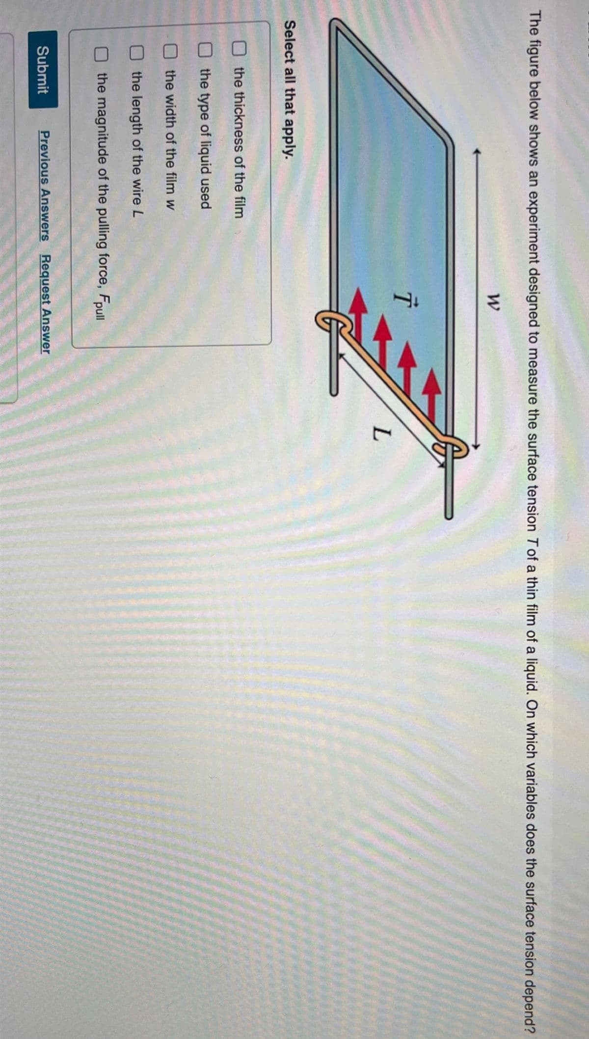 The figure below shows an experiment designed to measure the surface tension T of a thin film of a liquid. On which variables does the surface tension depend?
Select all that apply.
the thickness of the film
the type of liquid used
the width of the film w
the length of the wire L
the magnitude of the pulling force, Fpull
Submit
Previous Answers Request Answer
