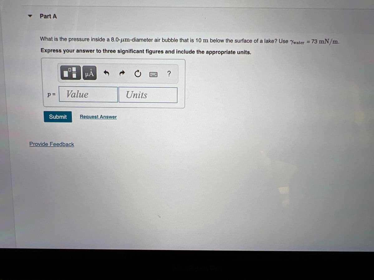 Part A
What is the pressure inside a 8.0-um-diameter air bubble that is 10 m below the surface of a lake? Use Ywater = 73 mN/m.
Express your answer to three significant figures and include the appropriate units.
µA
Value
Units
Submit
Request Answer
Provide Feedback
