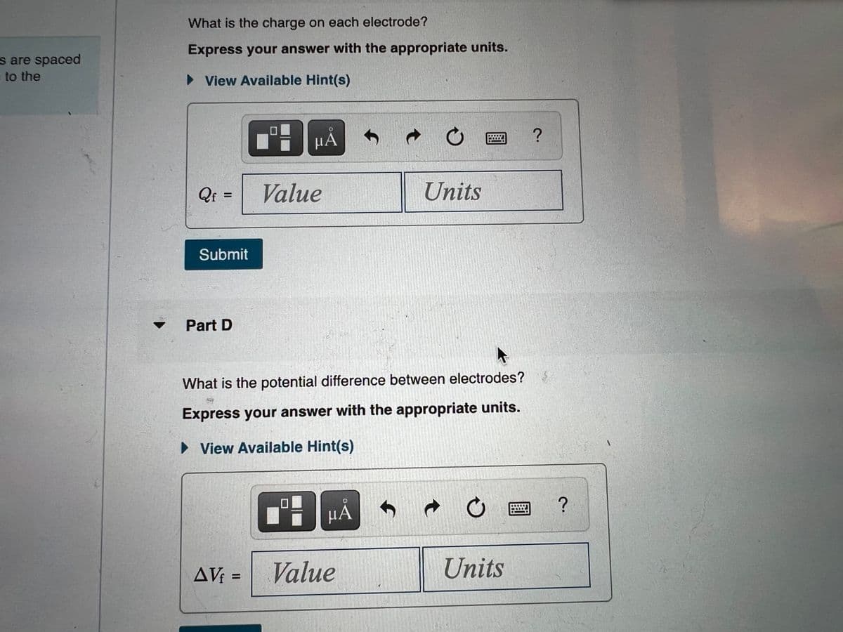 s are spaced
to the
▼
What is the charge on each electrode?
Express your answer with the appropriate units.
► View Available Hint(s)
μA
E
Qf:
Value
Submit
f
t
O
Units
Part D
What is the potential difference between electrodes?
Express your answer with the appropriate units.
► View Available Hint(s)
μÅ
6
AV₁ =
Value
t
O
Units
?
?