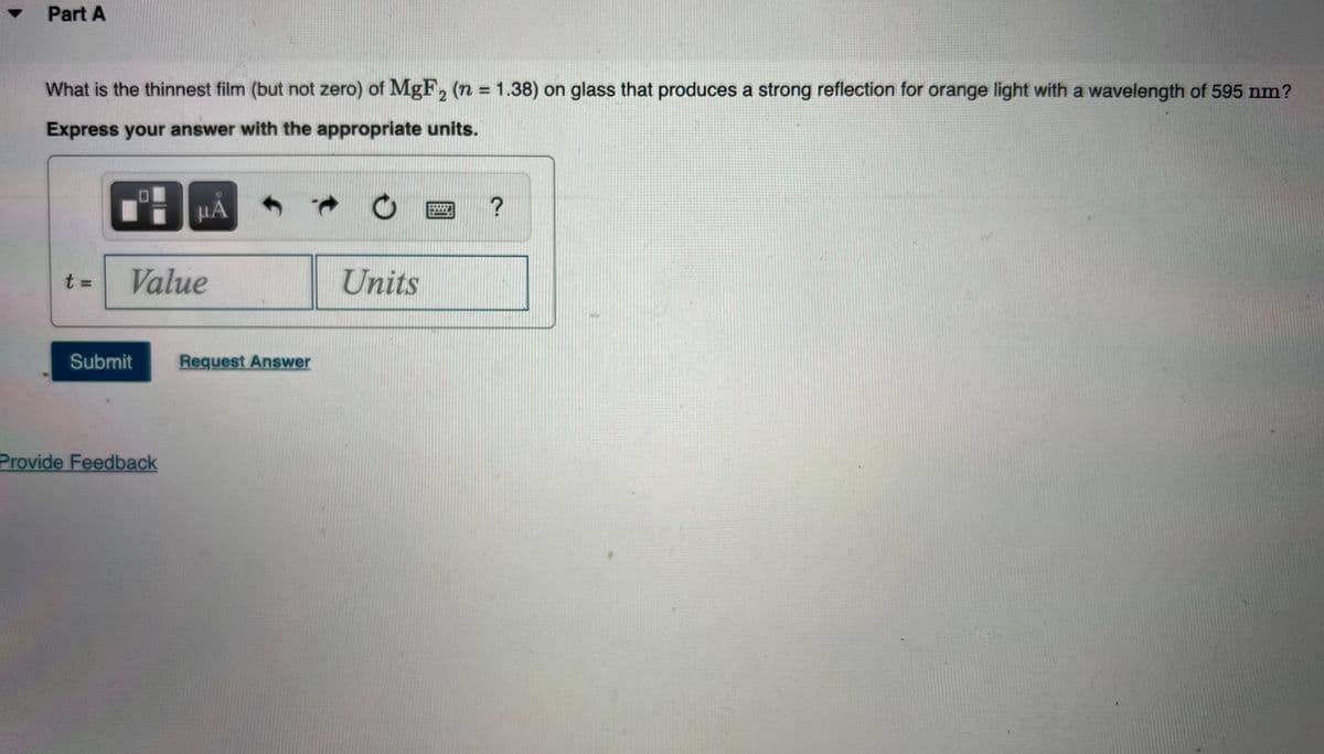 Part A
What is the thinnest film (but not zero) of MgF, (n = 1.38) on glass that produces a strong reflection for orange light with a wavelength of 595 nm?
%3D
2
Express your answer with the appropriate units.
HA
Value
Units
Submit
Request Answer
Provide Feedback
t.
