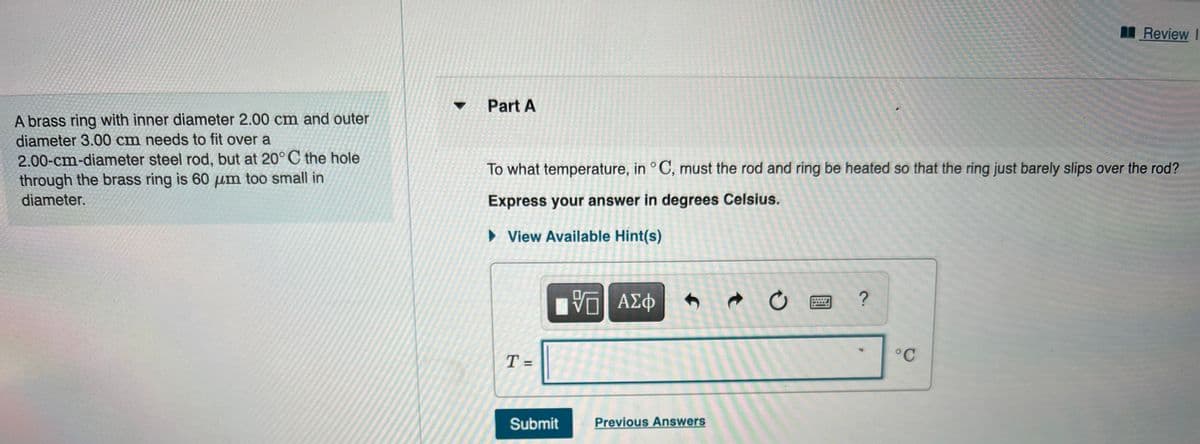Review I
Part A
A brass ring with inner diameter 2.00 cm and outer
diameter 3.00 cm needs to fit over a
2.00-cm-diameter steel rod, but at 20° C the hole
through the brass ring is 60 um too small in
To what temperature, in °C, must the rod and ring be heated so that the ring just barely slips over the rod?
diameter.
Express your answer in degrees Celsius.
• View Available Hint(s)
ΑΣφ
°C
%3D
Submit
Previous Answers
