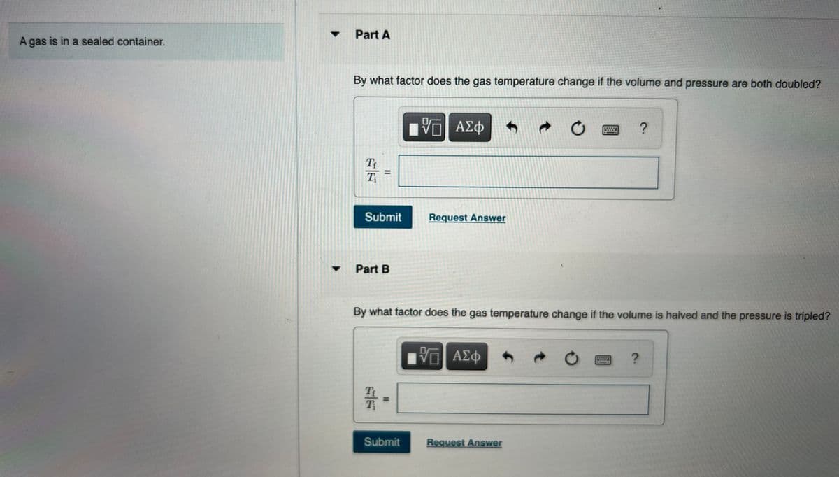 • Part A
A gas is in a sealed container.
By what factor does the gas temperature change if the volume and pressure are both doubled?
η ΑΣφ
T
Submit
Request Answer
Part B
By what factor does the gas temperature change if the volume is halved and the pressure is tripled?
ΑΣφ
Submit
Request Answer
II
