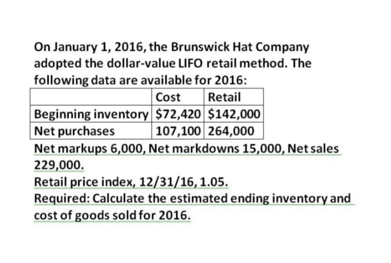 On January 1, 2016, the Brunswick Hat Company
adopted the dollar-value LIFO retail method. The
following data are available for 2016:
Cost
Retail
Beginning inventory $72,420 $142,000
Net purchases
107,100 264,000
Net markups 6,000, Net markdowns 15,000, Net sales
229,000.
Retail price index, 12/31/16, 1.05.
Required: Calculate the estimated ending inventory and
cost of goods sold for 2016.