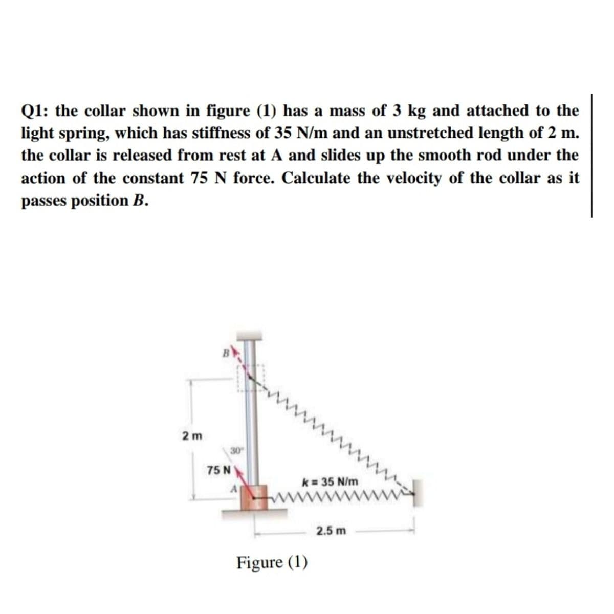 Q1: the collar shown in figure (1) has a mass of 3 kg and attached to the
light spring, which has stiffness of 35 N/m and an unstretched length of 2 m.
the collar is released from rest at A and slides up the smooth rod under the
action of the constant 75 N force. Calculate the velocity of the collar as it
passes position B.
www
2 m
30
75 N
k = 35 N/m
A
2.5 m
Figure (1)
