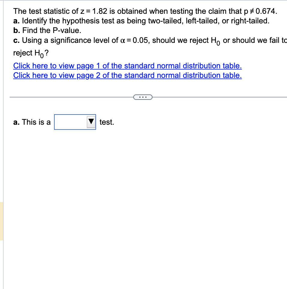 The test statistic of z = 1.82 is obtained when testing the claim that p # 0.674.
a. Identify the hypothesis test as being two-tailed, left-tailed, or right-tailed.
b. Find the P-value.
c. Using a significance level of α = 0.05, should we reject Ho or should we fail to
reject Ho?
Click here to view page 1 of the standard normal distribution table.
Click here to view page 2 of the standard normal distribution table.
a. This is a
test.