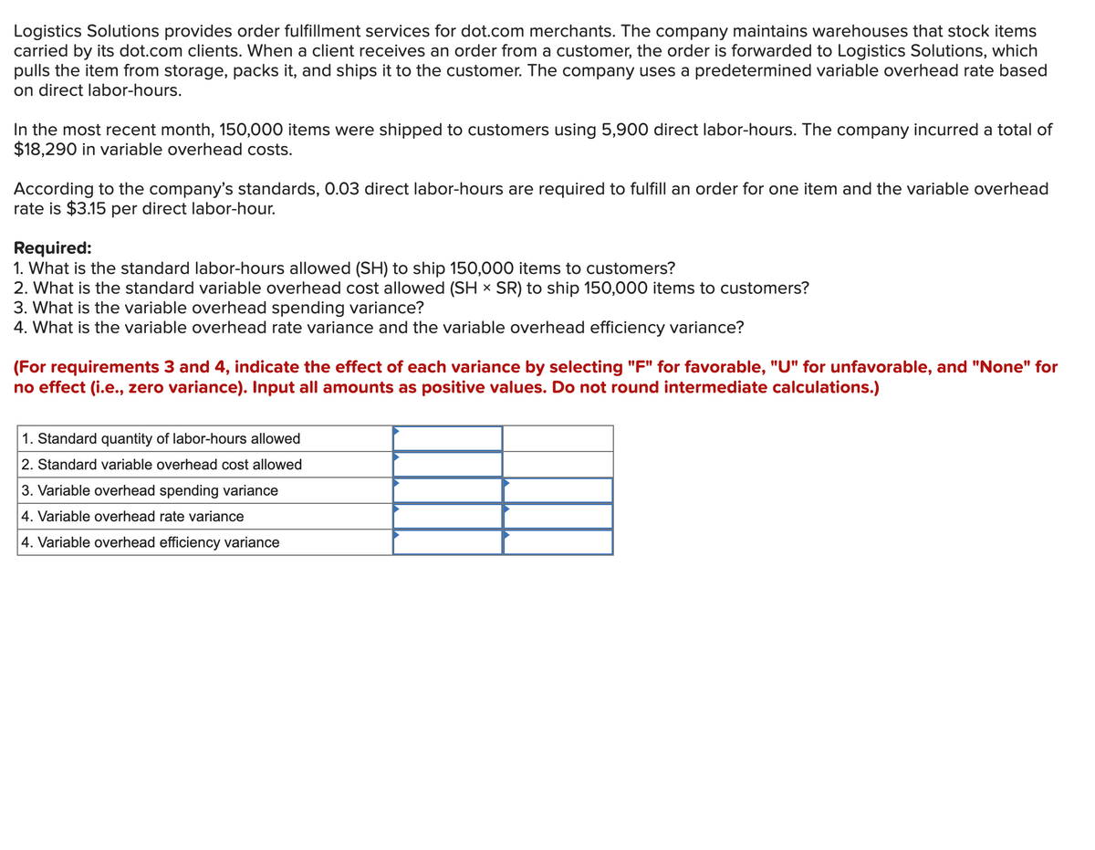 Logistics Solutions provides order fulfillment services for dot.com merchants. The company maintains warehouses that stock items
carried by its dot.com clients. When a client receives an order from a customer, the order is forwarded to Logistics Solutions, which
pulls the item from storage, packs it, and ships it to the customer. The company uses a predetermined variable overhead rate based
on direct labor-hours.
In the most recent month, 150,000 items were shipped to customers using 5,900 direct labor-hours. The company incurred a total of
$18,290 in variable overhead costs.
According to the company's standards, 0.03 direct labor-hours are required to fulfill an order for one item and the variable overhead
rate is $3.15 per direct labor-hour.
Required:
1. What is the standard labor-hours allowed (SH) to ship 150,000 items to customers?
2. What is the standard variable overhead cost allowed (SH x SR) to ship 150,000 items to customers?
3. What is the variable overhead spending variance?
4. What is the variable overhead rate variance and the variable overhead efficiency variance?
(For requirements 3 and 4, indicate the effect of each variance by selecting "F" for favorable, "U" for unfavorable, and "None" for
no effect (i.e., zero variance). Input all amounts as positive values. Do not round intermediate calculations.)
1. Standard quantity of labor-hours allowed
2. Standard variable overhead cost allowed
3. Variable overhead spending variance
4. Variable overhead rate variance
4. Variable overhead efficiency variance
