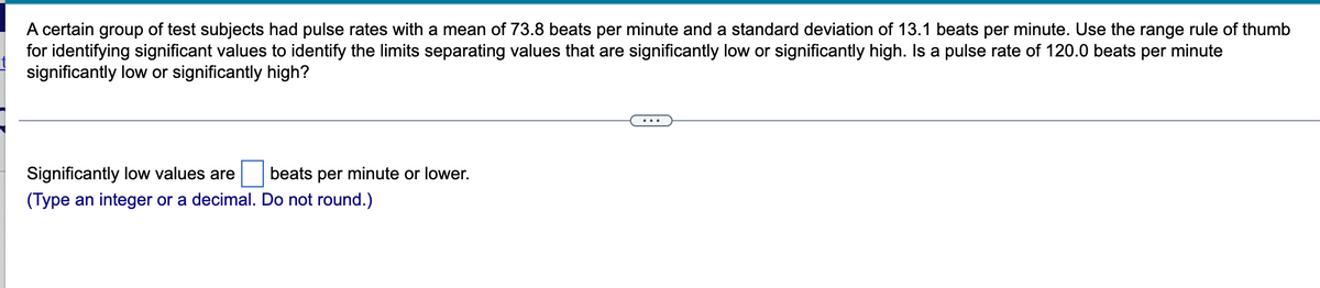 ### Understanding Pulse Rate Variability in Test Subjects

A certain group of test subjects had pulse rates measured with the following characteristics:
- **Mean Pulse Rate:** 73.8 beats per minute (bpm)
- **Standard Deviation:** 13.1 beats per minute (bpm)

To determine what constitutes significantly low or high pulse rates, we can apply the range rule of thumb. This rule gives us a method for identifying outliers by setting limits that mark significantly low or high values.

\[ \text{Significantly low values} \leq \text{Mean} - 2 \times \text{Standard Deviation} \]

\[ \text{Significantly high values} \geq \text{Mean} + 2 \times \text{Standard Deviation} \]

#### Example Calculation
To find if a pulse rate of 120.0 beats per minute is significantly high, follow these steps:

1. Calculate the limit for significantly low values.
   \[
   \text{Mean} - 2 \times \text{Standard Deviation} = 73.8 - (2 \times 13.1) = 73.8 - 26.2 = 47.6 \, \text{bpm}
   \]

2. Calculate the limit for significantly high values.
   \[
   \text{Mean} + 2 \times \text{Standard Deviation} = 73.8 + (2 \times 13.1) = 73.8 + 26.2 = 100 \, \text{bpm}
   \]

3. Compare the given value (120.0 bpm).
   Since 120.0 bpm is greater than 100 bpm, it is considered significantly high.

This help text allows users to determine whether a pulse rate is significantly low or high, using a simple statistical method.

---
#### Interactive Component

**Significantly low values are** ___ beats per minute or lower.
(*Type an integer or a decimal. Do not round.*)

---
This entry field allows users to input their calculations for significantly low pulse rates based on the given data.