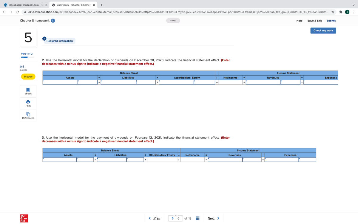 Blackboard: Student Login - Te X
Question 5 - Chapter 8 homew X
+
ezto.mheducation.com/ext/map/index.html?_con=con&external_browser=0&launchUrl=https%253A%252F%252Fmybb.gvsu.edu%252Fwebapps%252Fportal%252Fframeset.jsp%253Ftab_tab_group_id%253D_13_1%2526url%2... ☆
Chapter 8 homework i
Submit
Saved
Help
Save & Exit
Check my work
5
!
Required information
Part 1 of 2
2. Use the horizontal model for the declaration of dividends on December 28, 2020. Indicate the financial statement effect. (Enter
decreases with a minus sign to indicate a negative financial statement effect.)
0.5
points
Balance Sheet
Income Statement
Skipped
Assets
Liabilities
Stockholders' Equity
Net Income
Revenues
Expenses
+
+
еВook
Print
References
3. Use the horizontal model for the payment of dividends on February 12, 2021. Indicate the financial statement effect. (Enter
decreases with a minus sign to indicate a negative financial statement effect.)
Balance Sheet
Income Statement
Assets
Liabilities
Stockholders' Equity
Net Income
Revenues
Expenses
+
+
Mc
Graw
Hill
< Prev
5 6
of 18
Next >
>
...
II
II
II
II
II
