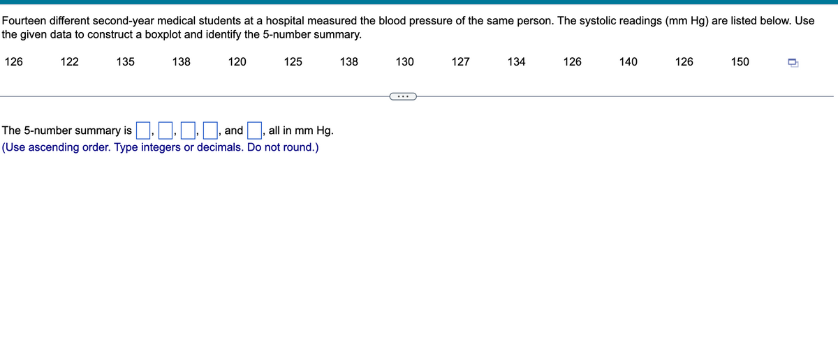 **Analyzing Blood Pressure Data: A Case Study**

Fourteen different second-year medical students at a hospital measured the blood pressure of the same person. The systolic readings (in mm Hg) are listed below. Use the given data to construct a boxplot and identify the 5-number summary.

**Systolic Readings (mm Hg):**
126, 122, 135, 138, 120, 125, 138, 130, 127, 134, 126, 140, 126, 150

### Calculation of the 5-Number Summary

**1. Minimum:** The smallest value in the data set.
**2. Q1 (First Quartile):** The median of the first half of the data.
**3. Median (Q2):** The middle value of the data set.
**4. Q3 (Third Quartile):** The median of the second half of the data.
**5. Maximum:** The largest value in the data set.

### Detailed Steps

1. **Arrange the Data in Ascending Order:**
   - 120, 122, 125, 126, 126, 126, 127, 130, 134, 135, 138, 138, 140, 150

2. **Identify the Minimum Value:**
   - Minimum = 120 mm Hg

3. **Identify the Maximum Value:**
   - Maximum = 150 mm Hg

4. **Median (Q2):**
   - Since there are 14 values, the median will be the average of the 7th and 8th values:
   - Median = (127 + 130) / 2 = 128.5 mm Hg

5. **First Quartile (Q1):**
   - For the first half of the data: 120, 122, 125, 126, 126, 126, 127
   - Median of this half (7 values, so the 4th value) = 126 mm Hg

6. **Third Quartile (Q3):**
   - For the second half of the data: 130, 134, 135, 138, 138, 140, 150
   - Median of this half (7 values, so the 4th value) = 138 mm Hg

### 5-Number Summary (mm Hg):
-