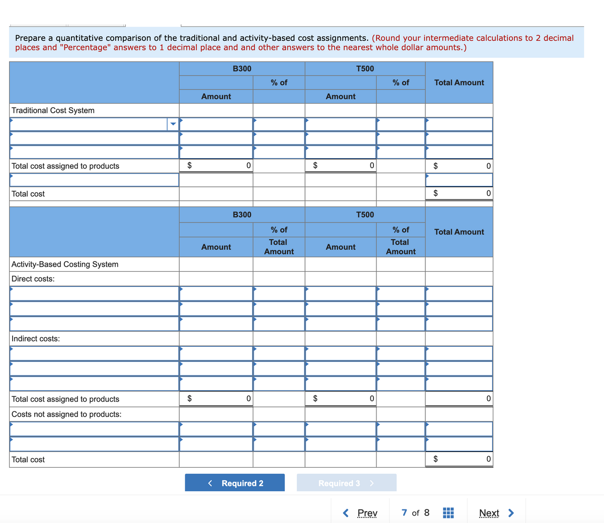 Prepare a quantitative comparison of the traditional and activity-based cost assignments. (Round your intermediate calculations to 2 decimal
places and "Percentage" answers to 1 decimal place and and other answers to the nearest whole dollar amounts.)
B300
T500
% of
% of
Total Amount
Amount
Amount
Traditional Cost System
Total cost assigned to products
Total cost
$
B300
T500
% of
% of
Total Amount
Total
Total
Amount
Amount
Amount
Amount
Activity-Based Costing System
Direct costs:
Indirect costs:
Total cost assigned to products
$
$
Costs not assigned to products:
Total cost
< Required 2
Required 3 >
Prev
7 of 8
Next >
%24
