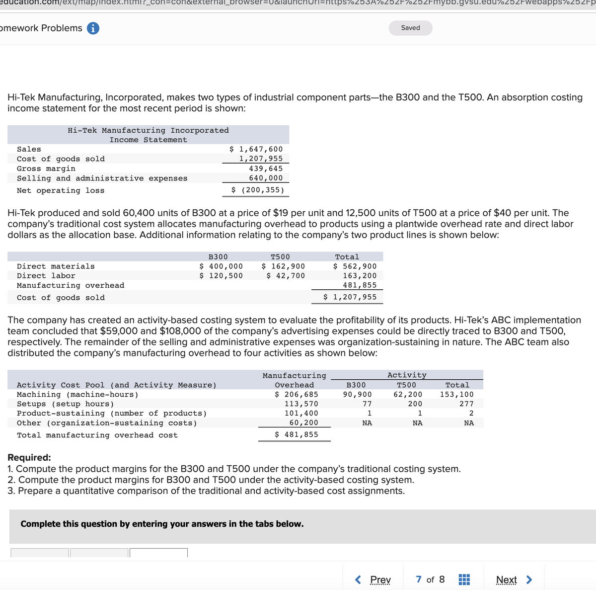 n.com/ext/map/index.n
I?_con=con&externa_browser=0&
n=https%253A%252F%252Fmybb.gvsu.edu%252FWebapps%252FP
omework Problems i
Saved
Hi-Tek Manufacturing, Incorporated, makes two types of industrial component parts-the B300 and the T500. An absorption costing
income statement for the most recent period is shown:
Hi-Tek Manufacturing Incorporated
Income Statement
$ 1,647,600
1,207,955
Sales
Cost of goods sold
Gross margin
Selling and administrative expenses
439,645
640,000
$ (200,355)
Net operating loss
Hi-Tek produced and sold 60,400 units of B300 at a price of $19 per unit and 12,500 units of T500 at a price of $40 per unit. The
company's traditional cost system allocates manufacturing overhead to products using a plantwide overhead rate and direct labor
dollars as the allocation base. Additional information relating to the company's two product lines is shown below:
в300
T500
Total
$ 400,000
$ 120,500
$ 162,900
$ 42,700
$ 562,900
163,200
481,855
Direct materials
Direct labor
Manufacturing overhead
Cost of goods sold
$ 1,207,955
The company has created an activity-based costing system to evaluate the profitability of its products. Hi-Tek's ABC implementation
team concluded that $59,000 and $108,000 of the company's advertising expenses could be directly traced to B300 and T500,
respectively. The remainder of the selling and administrative expenses was organization-sustaining in nature. The ABC team also
distributed the company's manufacturing overhead to four activities as shown below:
Manufacturing
Activity
Activity Cost Pool (and Activity Measure)
Machining (machine-hours)
Setups (setup hours)
Product-sustaining (number of products)
Other (organization-sustaining costs)
Overhead
в300
T500
Total
$ 206,685
113,570
101,400
90,900
62,200
153,100
77
200
277
1
1
60,200
$ 481,855
NA
NA
NA
Total manufacturing overhead cost
Required:
1. Compute the product margins for the B300 and T500 under the company's traditional costing system.
2. Compute the product margins for B300 and T500 under the activity-based costing system.
3. Prepare a quantitative comparison of the traditional and activity-based cost assignments.
Complete this question by entering your answers in the tabs below.
Prev
7 of 8
Next >
